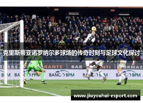 克里斯蒂亚诺罗纳尔多球场的传奇时刻与足球文化探讨