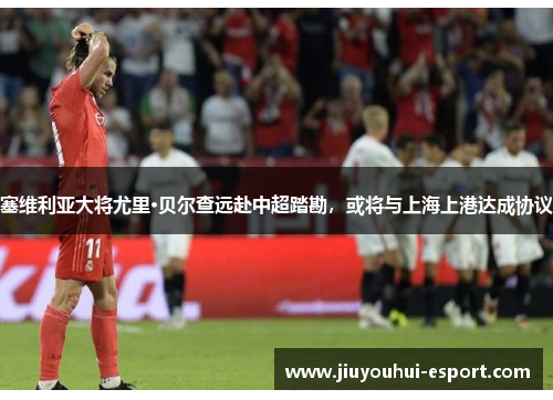 塞维利亚大将尤里·贝尔查远赴中超踏勘，或将与上海上港达成协议